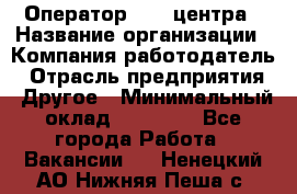 Оператор call-центра › Название организации ­ Компания-работодатель › Отрасль предприятия ­ Другое › Минимальный оклад ­ 15 000 - Все города Работа » Вакансии   . Ненецкий АО,Нижняя Пеша с.